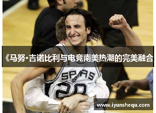 《马努·吉诺比利与电竞南美热潮的完美融合》