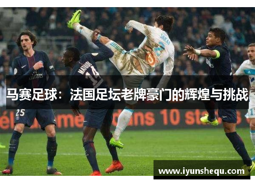 马赛足球：法国足坛老牌豪门的辉煌与挑战