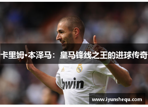 卡里姆·本泽马：皇马锋线之王的进球传奇