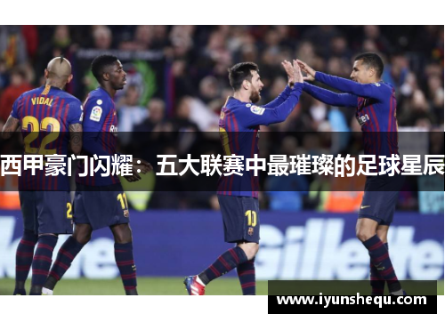 西甲豪门闪耀：五大联赛中最璀璨的足球星辰