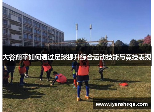大谷翔平如何通过足球提升综合运动技能与竞技表现