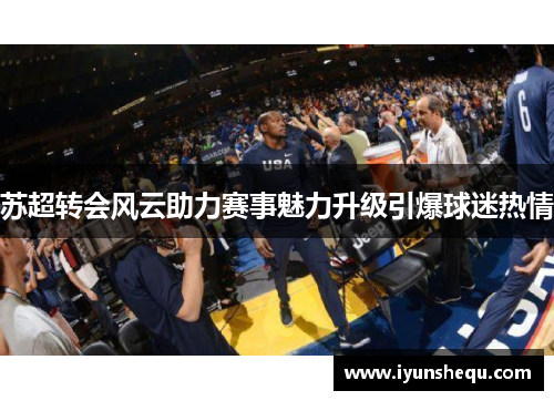 苏超转会风云助力赛事魅力升级引爆球迷热情