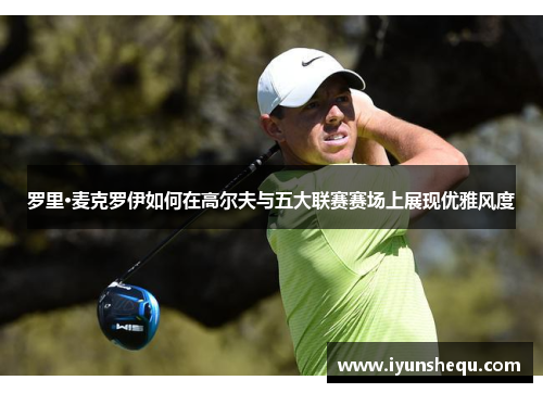 罗里·麦克罗伊如何在高尔夫与五大联赛赛场上展现优雅风度