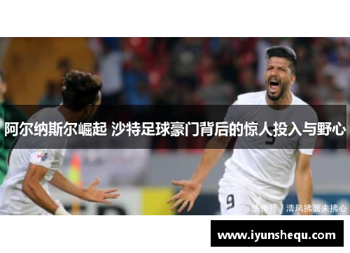 阿尔纳斯尔崛起 沙特足球豪门背后的惊人投入与野心