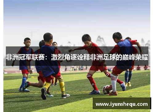 非洲冠军联赛：激烈角逐诠释非洲足球的巅峰荣耀