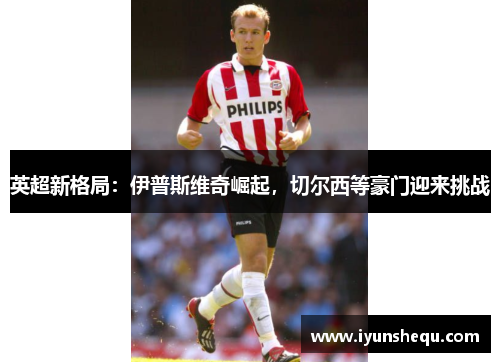 英超新格局：伊普斯维奇崛起，切尔西等豪门迎来挑战