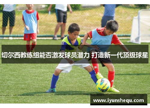 切尔西教练组能否激发球员潜力 打造新一代顶级球星